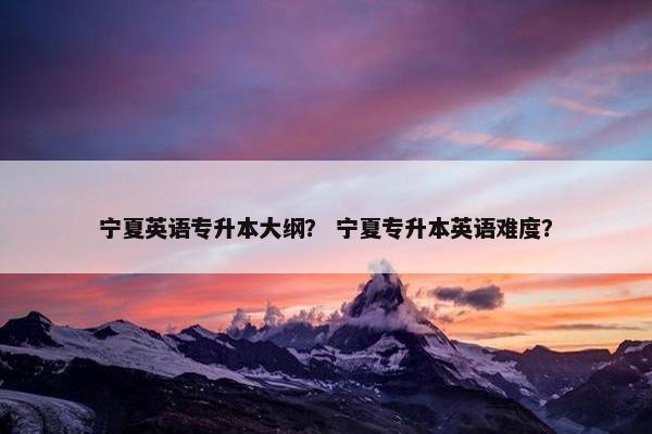 宁夏英语专升本大纲？ 宁夏专升本英语难度？