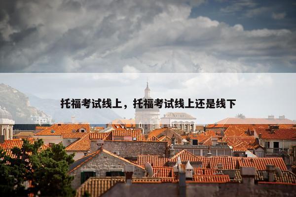 托福考试线上，托福考试线上还是线下