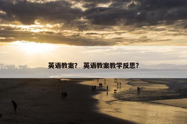 英语教案？ 英语教案教学反思？