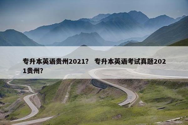 专升本英语贵州2021？ 专升本英语考试真题2021贵州？