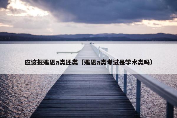 应该报雅思a类还类（雅思a类考试是学术类吗）