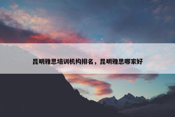 昆明雅思培训机构排名，昆明雅思哪家好