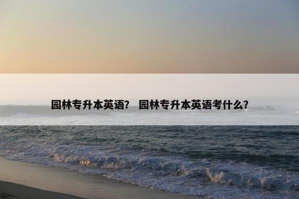 园林专升本英语？ 园林专升本英语考什么？