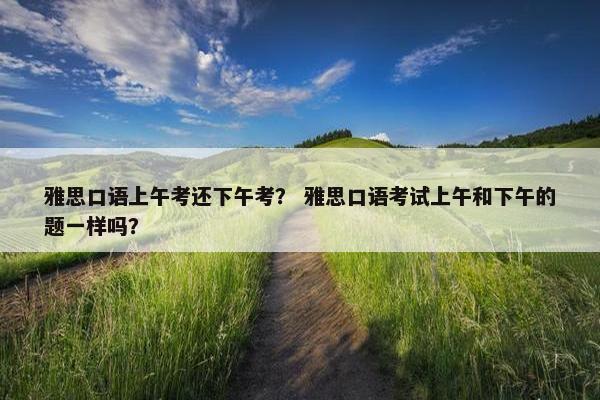 雅思口语上午考还下午考？ 雅思口语考试上午和下午的题一样吗？