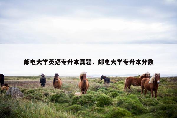 邮电大学英语专升本真题，邮电大学专升本分数