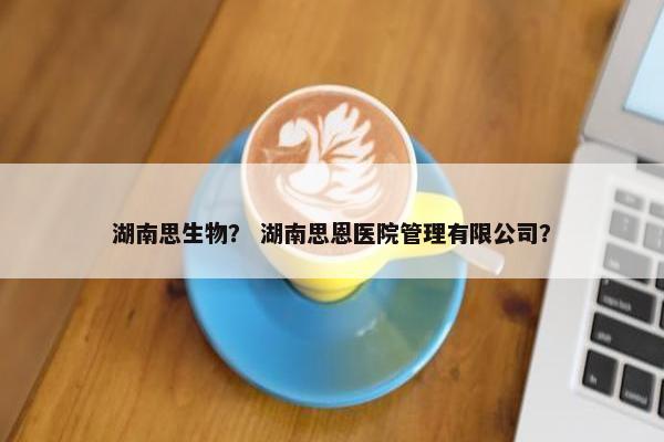 湖南思生物？ 湖南思恩医院管理有限公司？