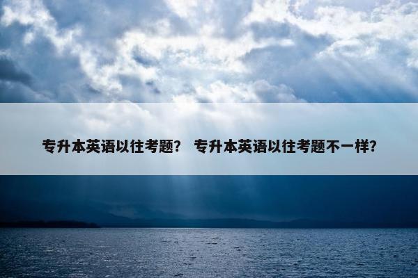 专升本英语以往考题？ 专升本英语以往考题不一样？