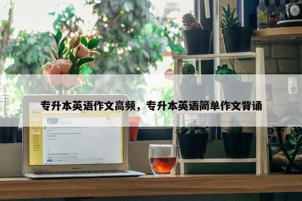 专升本英语作文高频，专升本英语简单作文背诵