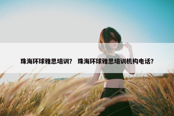 珠海环球雅思培训？ 珠海环球雅思培训机构电话？