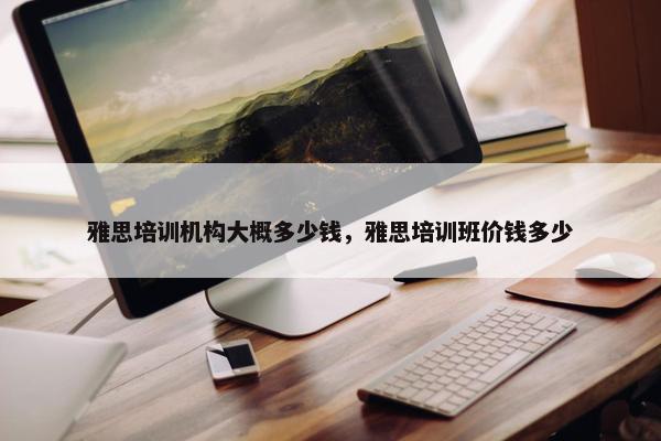 雅思培训机构大概多少钱，雅思培训班价钱多少