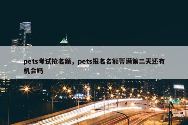 pets考试抢名额，pets报名名额暂满第二天还有机会吗