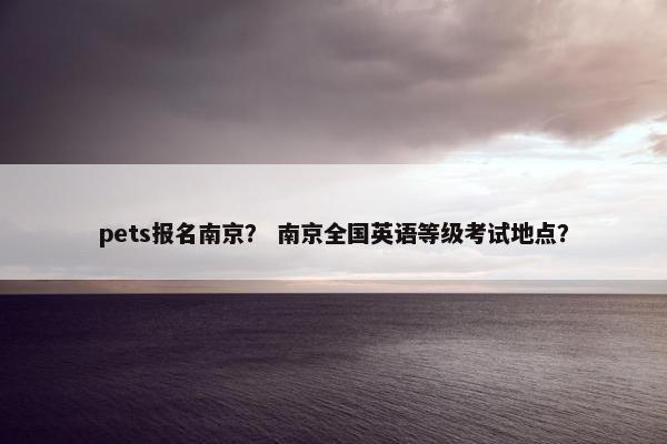 pets报名南京？ 南京全国英语等级考试地点？