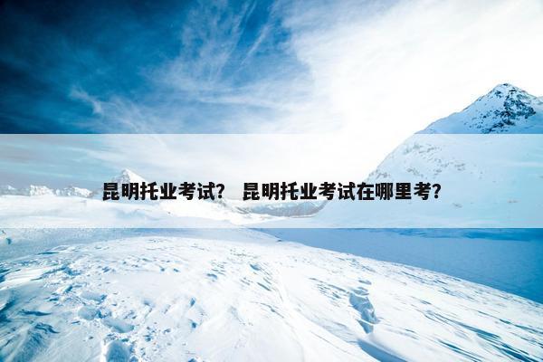 昆明托业考试？ 昆明托业考试在哪里考？