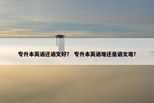 专升本英语还语文好？ 专升本英语难还是语文难？