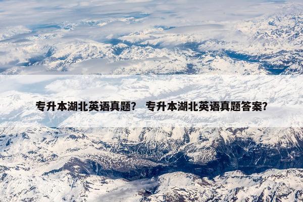 专升本湖北英语真题？ 专升本湖北英语真题答案？