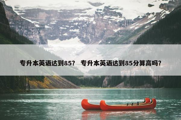 专升本英语达到85？ 专升本英语达到85分算高吗？
