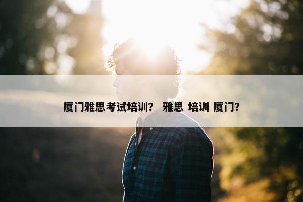 厦门雅思考试培训？ 雅思 培训 厦门？