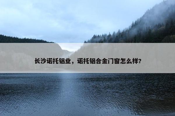 长沙诺托铝业，诺托铝合金门窗怎么样?