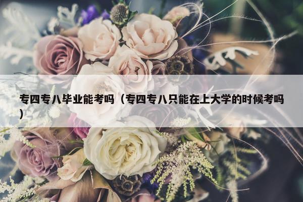 专四专八毕业能考吗（专四专八只能在上大学的时候考吗）