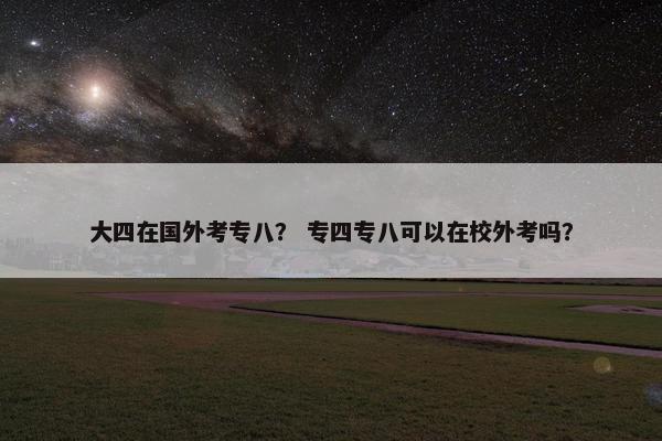 大四在国外考专八？ 专四专八可以在校外考吗？