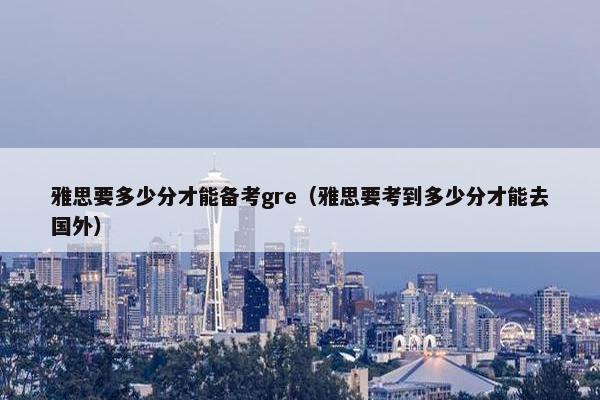 雅思要多少分才能备考gre（雅思要考到多少分才能去国外）