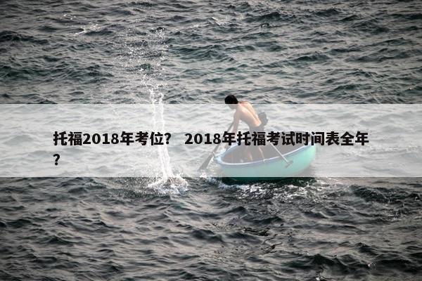 托福2018年考位？ 2018年托福考试时间表全年？