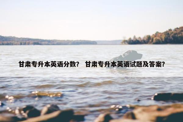 甘肃专升本英语分数？ 甘肃专升本英语试题及答案？