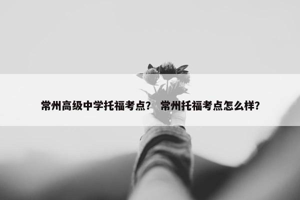 常州高级中学托福考点？ 常州托福考点怎么样？