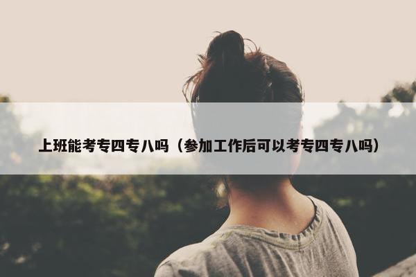 上班能考专四专八吗（参加工作后可以考专四专八吗）