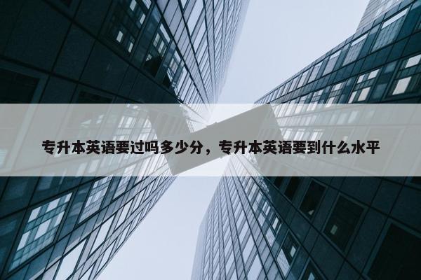 专升本英语要过吗多少分，专升本英语要到什么水平
