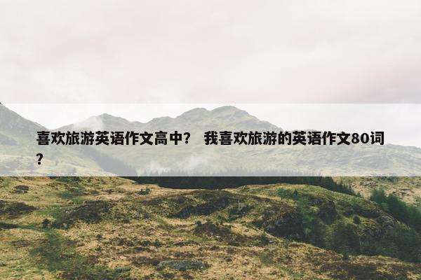 喜欢旅游英语作文高中？ 我喜欢旅游的英语作文80词？