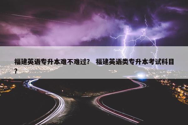 福建英语专升本难不难过？ 福建英语类专升本考试科目？