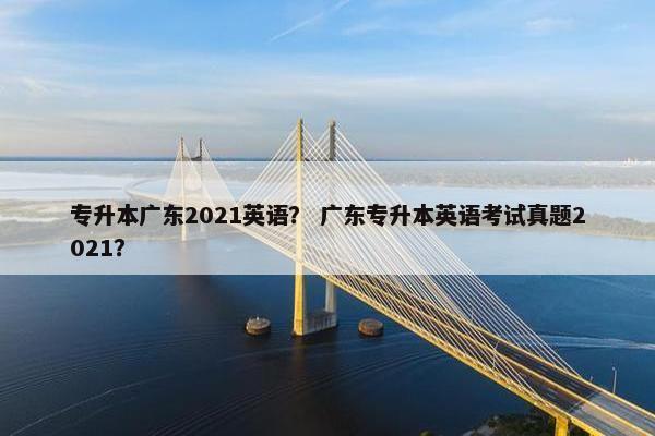 专升本广东2021英语？ 广东专升本英语考试真题2021？