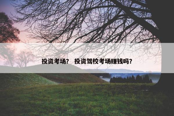 投资考场？ 投资驾校考场赚钱吗？