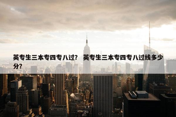 英专生三本专四专八过？ 英专生三本专四专八过线多少分？