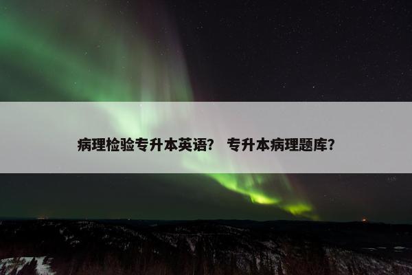 病理检验专升本英语？ 专升本病理题库？