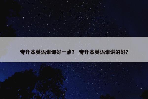 专升本英语谁课好一点？ 专升本英语谁讲的好？