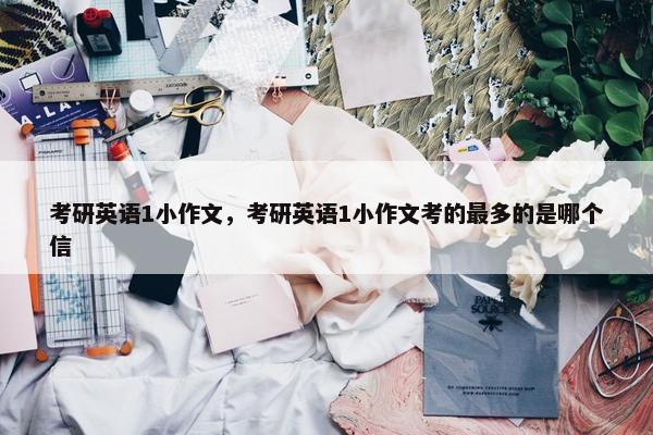 考研英语1小作文，考研英语1小作文考的最多的是哪个信