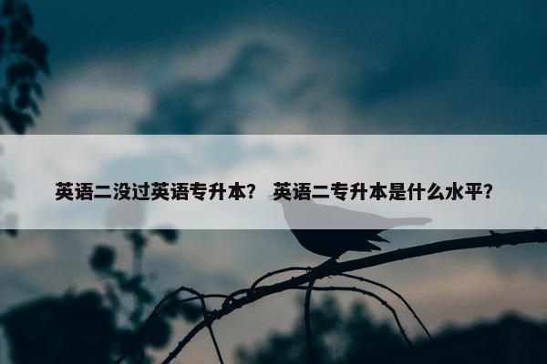 英语二没过英语专升本？ 英语二专升本是什么水平？
