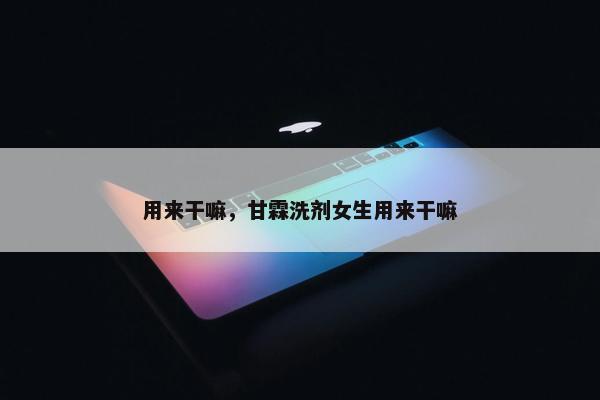 用来干嘛，甘霖洗剂女生用来干嘛