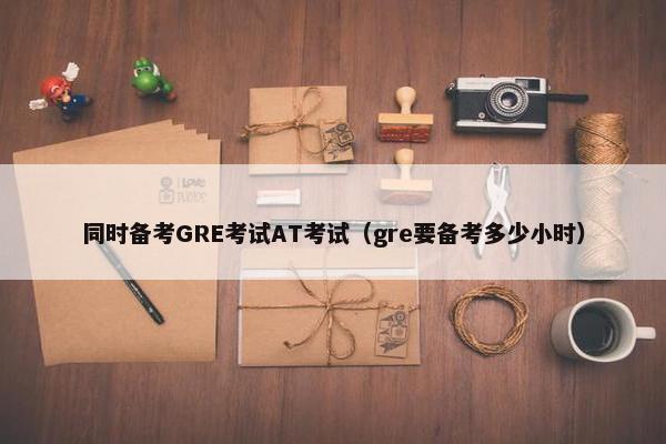 同时备考GRE考试AT考试（gre要备考多少小时）