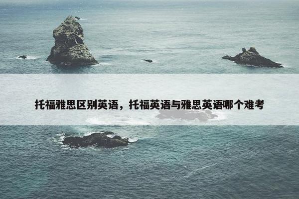 托福雅思区别英语，托福英语与雅思英语哪个难考
