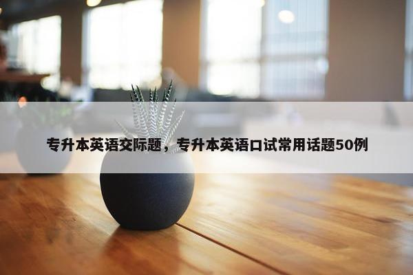 专升本英语交际题，专升本英语口试常用话题50例