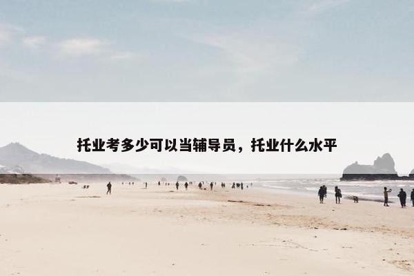 托业考多少可以当辅导员，托业什么水平