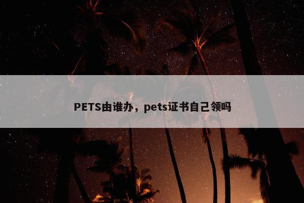 PETS由谁办，pets证书自己领吗