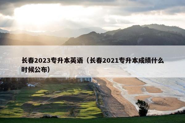 长春2023专升本英语（长春2021专升本成绩什么时候公布）