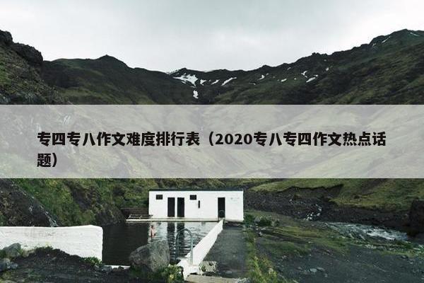 专四专八作文难度排行表（2020专八专四作文热点话题）