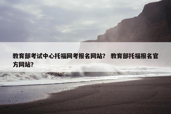 教育部考试中心托福网考报名网站？ 教育部托福报名官方网站？