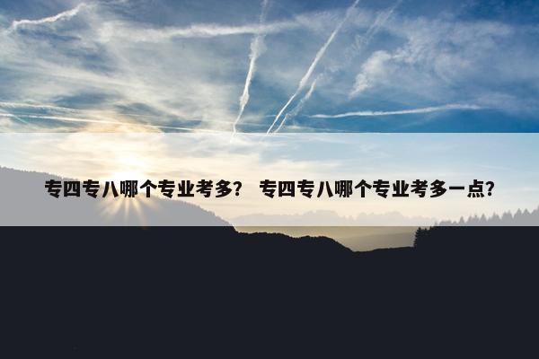 专四专八哪个专业考多？ 专四专八哪个专业考多一点？