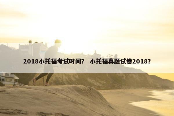 2018小托福考试时间？ 小托福真题试卷2018？